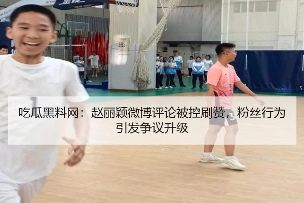 吃瓜黑料网：赵丽颖微博评论被控刷赞，粉丝行为引发争议升级